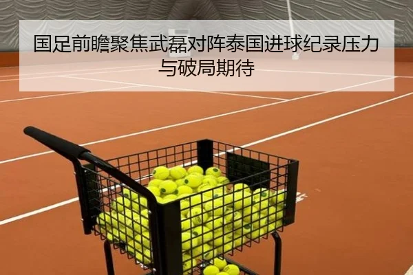 国足前瞻聚焦武磊对阵泰国进球纪录压力与破局期待