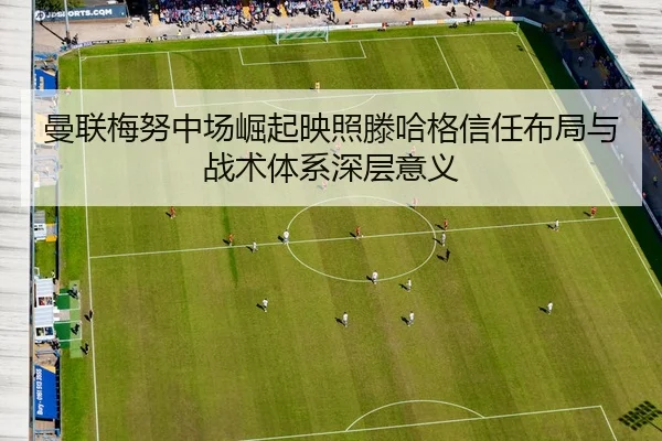 曼联梅努中场崛起映照滕哈格信任布局与战术体系深层意义