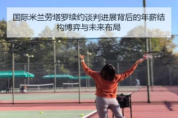 国际米兰劳塔罗续约谈判进展背后的年薪结构博弈与未来布局